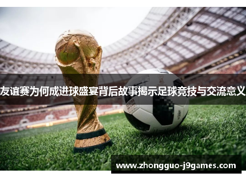 友谊赛为何成进球盛宴背后故事揭示足球竞技与交流意义