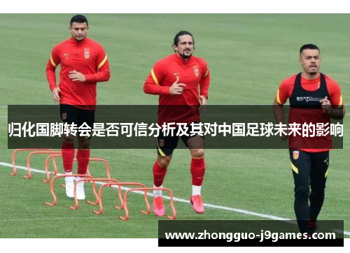 归化国脚转会是否可信分析及其对中国足球未来的影响 归化国脚转会是否可信分析及其对中国足球未来的影响