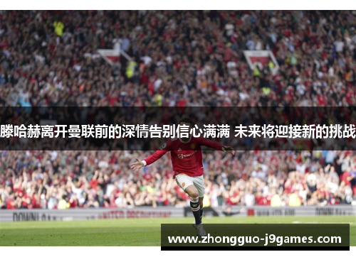 滕哈赫离开曼联前的深情告别信心满满 未来将迎接新的挑战