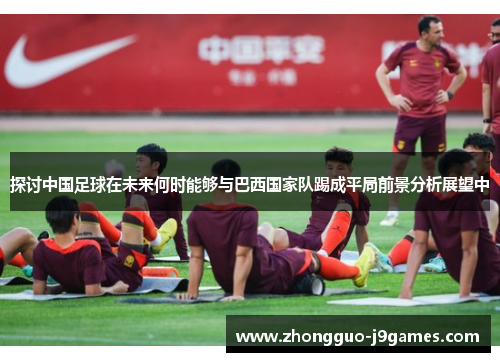 探讨中国足球在未来何时能够与巴西国家队踢成平局前景分析展望中