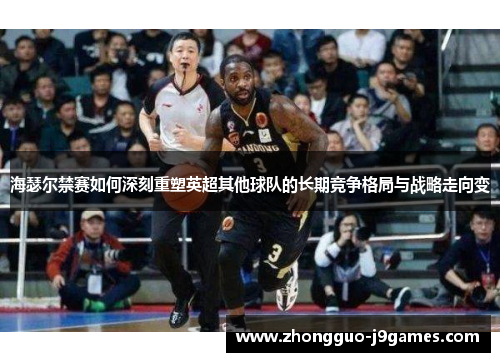 海瑟尔禁赛如何深刻重塑英超其他球队的长期竞争格局与战略走向变