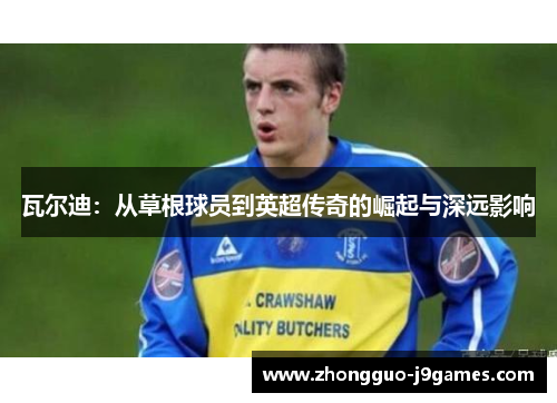 瓦尔迪:从草根球员到英超传奇的崛起与深远影响 瓦尔迪:从草根球员到英超传奇的崛起与深远影响