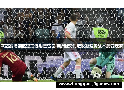欧冠赛场禁区弧顶远射是否回潮折射现代进攻新趋势战术演变观察 欧冠赛场禁区弧顶远射是否回潮折射现代进攻新趋势战术演变观察