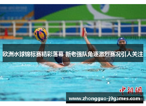 欧洲水球锦标赛精彩落幕 新老强队角逐激烈赛况引人关注
