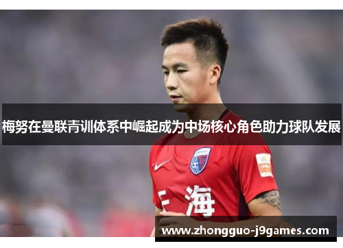 梅努在曼联青训体系中崛起成为中场核心角色助力球队发展 梅努在曼联青训体系中崛起成为中场核心角色助力球队发展