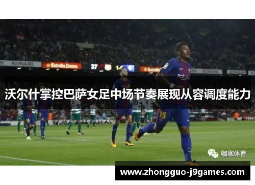 沃尔什掌控巴萨女足中场节奏展现从容调度能力 沃尔什掌控巴萨女足中场节奏展现从容调度能力