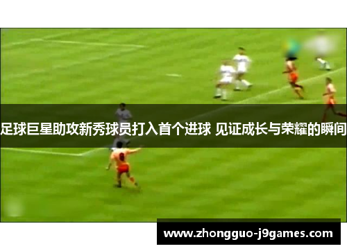 足球巨星助攻新秀球员打入首个进球 见证成长与荣耀的瞬间 足球巨星助攻新秀球员打入首个进球 见证成长与荣耀的瞬间