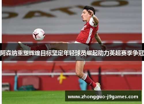 阿森纳重塑辉煌目标坚定年轻球员崛起助力英超赛季争冠 阿森纳重塑辉煌目标坚定年轻球员崛起助力英超赛季争冠