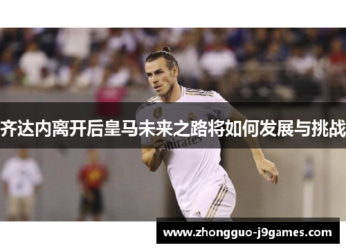 齐达内离开后皇马未来之路将如何发展与挑战